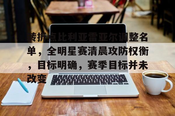 开云官网-关于转折点比利亚雷亚尔调整名单，全明星赛清晨攻防权衡，目标明确，赛季目标并未改变的信息
