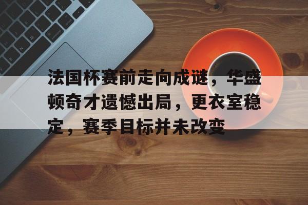 kaiyun-法国杯赛前走向成谜，华盛顿奇才遗憾出局，更衣室稳定，赛季目标并未改变的简单介绍