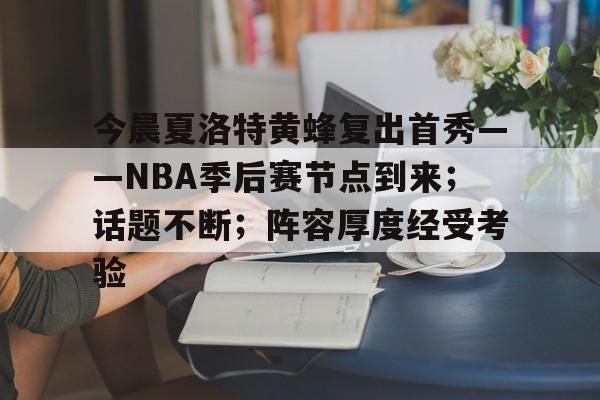 今晨夏洛特黄蜂复出首秀——NBA季后赛节点到来;话题不断;阵容厚度经受考验的简单介绍 今晨夏洛特黄蜂复出首秀——NBA季后赛节点到来;话题不断;阵容厚度经受考验的简单介绍