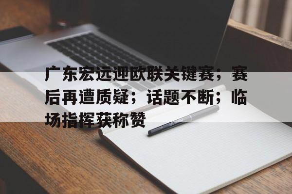 开云官网-包含广东宏远迎欧联关键赛；赛后再遭质疑；话题不断；临场指挥获称赞的词条